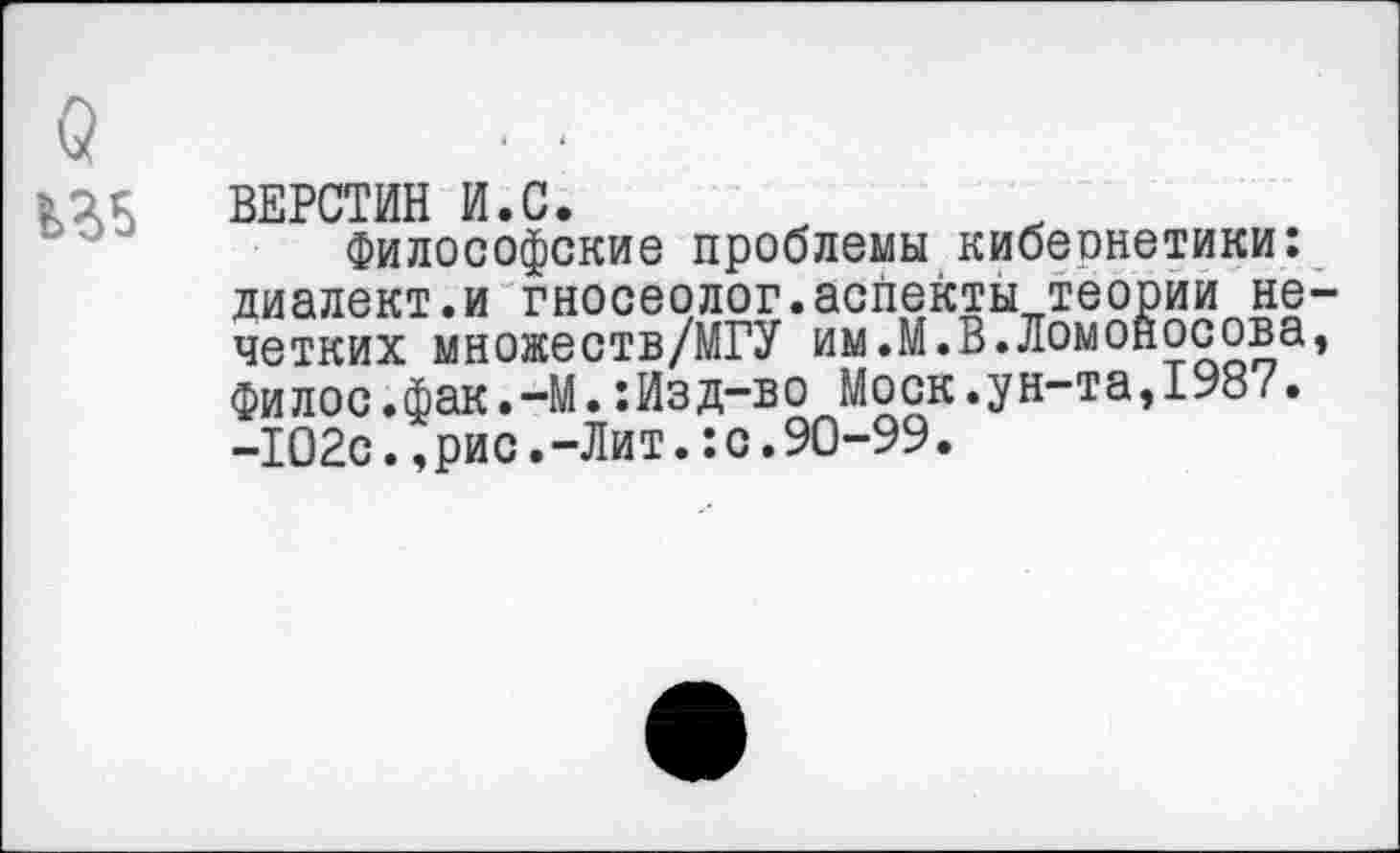 ﻿ВЕРСТИН И.С.
Философские проблемы кибеонетики: диалект.и гносеолог.аспекты теории не четких множеств/МГУ им.М.В.Ломоносова филос.фак.-М.:Изд-во Моск.ун-та,1987. -102с.,рис.-Лит.:с.90-99.